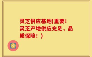 灵芝供应基地(重要！灵芝产地供应充足，品质保障！)