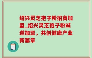 绍兴灵芝孢子粉招商加盟_绍兴灵芝孢子粉诚邀加盟，共创健康产业新篇章