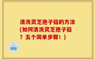 清洗灵芝孢子菇的方法(如何清洗灵芝孢子菇？五个简单步骤！)