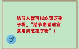 结节人群可以吃灵芝孢子粉_“结节患者适宜食用灵芝孢子粉”)