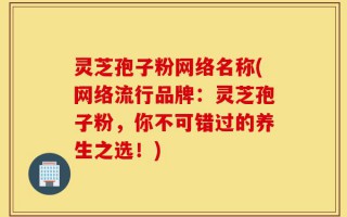 灵芝孢子粉网络名称(网络流行品牌：灵芝孢子粉，你不可错过的养生之选！)