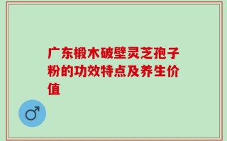 广东椴木破壁灵芝孢子粉的功效特点及养生价值