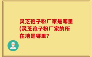 灵芝孢子粉厂家是哪里(灵芝孢子粉厂家的所在地是哪里？
