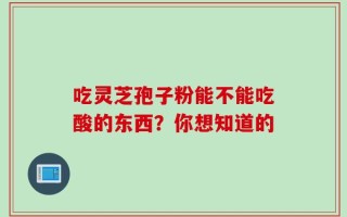 吃灵芝孢子粉能不能吃酸的东西？你想知道的