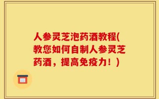 人参灵芝泡药酒教程(教您如何自制人参灵芝药酒，提高免疫力！)