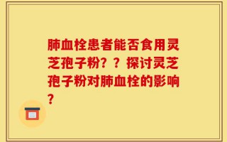 肺血栓患者能否食用灵芝孢子粉？？探讨灵芝孢子粉对肺血栓的影响？