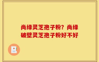 尚绿灵芝孢子粉？尚绿破壁灵芝孢子粉好不好