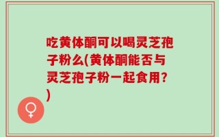 吃黄体酮可以喝灵芝孢子粉么(黄体酮能否与灵芝孢子粉一起食用？)