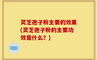 灵芝孢子粉主要的效果(灵芝孢子粉的主要功效是什么？)