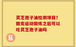 灵芝孢子油检测项目？做完运动锻炼之后可以吃灵芝孢子油吗