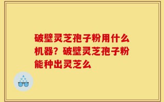 破壁灵芝孢子粉用什么机器？破壁灵芝孢子粉能种出灵芝么