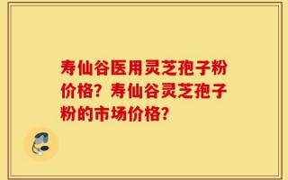 寿仙谷医用灵芝孢子粉价格？寿仙谷灵芝孢子粉的市场价格？