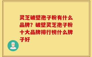灵芝破壁孢子粉有什么品牌？破壁灵芝孢子粉十大品牌排行榜什么牌子好