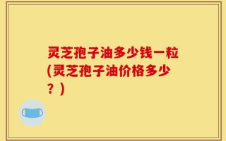 灵芝孢子油多少钱一粒(灵芝孢子油价格多少？)