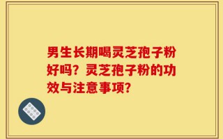 男生长期喝灵芝孢子粉好吗？灵芝孢子粉的功效与注意事项？