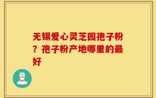 无锡爱心灵芝园孢子粉？孢子粉产地哪里的最好