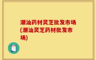 潮汕药材灵芝批发市场(潮汕灵芝药材批发市场)