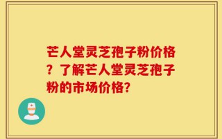 芒人堂灵芝孢子粉价格？了解芒人堂灵芝孢子粉的市场价格？