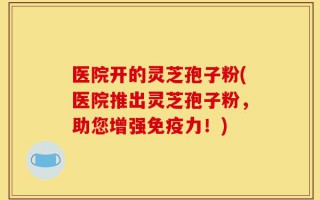 医院开的灵芝孢子粉(医院推出灵芝孢子粉，助您增强免疫力！)