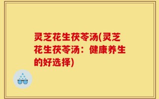 灵芝花生茯苓汤(灵芝花生茯苓汤：健康养生的好选择)