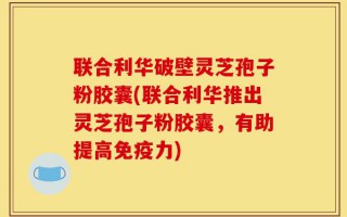 联合利华破壁灵芝孢子粉胶囊(联合利华推出灵芝孢子粉胶囊，有助提高免疫力)