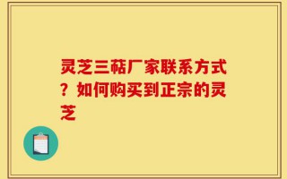 灵芝三萜厂家联系方式？如何购买到正宗的灵芝