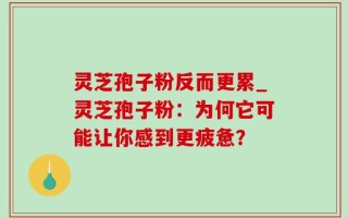 灵芝孢子粉反而更累_灵芝孢子粉：为何它可能让你感到更疲惫？