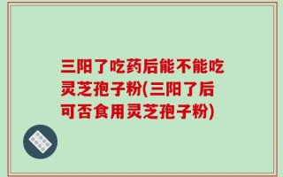 三阳了吃药后能不能吃灵芝孢子粉(三阳了后可否食用灵芝孢子粉)