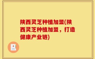 陕西灵芝种植加盟(陕西灵芝种植加盟，打造健康产业链)