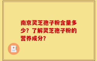 南京灵芝孢子粉含量多少？了解灵芝孢子粉的营养成分？