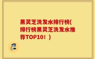 黑灵芝洗发水排行榜(排行榜黑灵芝洗发水推荐TOP10！)