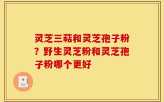 灵芝三萜和灵芝孢子粉？野生灵芝粉和灵芝孢子粉哪个更好