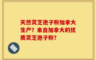 天然灵芝孢子粉加拿大生产？来自加拿大的优质灵芝孢子粉？
