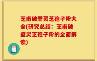芝甫破壁灵芝孢子粉大全(研究总结：芝甫破壁灵芝孢子粉的全面解读)