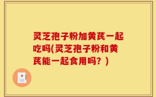 灵芝孢子粉加黄芪一起吃吗(灵芝孢子粉和黄芪能一起食用吗？)