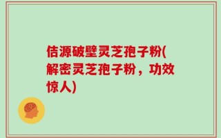 佶源破壁灵芝孢子粉(解密灵芝孢子粉，功效惊人)