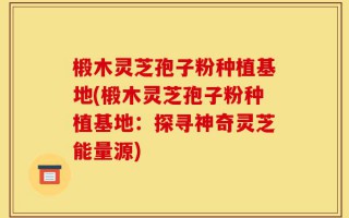 椴木灵芝孢子粉种植基地(椴木灵芝孢子粉种植基地：探寻神奇灵芝能量源)