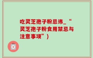 吃灵芝孢子粉忌讳_“灵芝孢子粉食用禁忌与注意事项”)