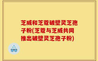 芝威和芝蔻破壁灵芝孢子粉(芝蔻与芝威共同推出破壁灵芝孢子粉)
