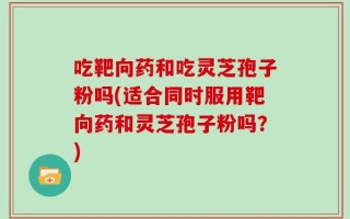 吃靶向药和吃灵芝孢子粉吗(适合同时服用靶向药和灵芝孢子粉吗？)