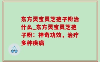 东方灵宝灵芝孢子粉治什么_东方灵宝灵芝孢子粉：神奇功效，治疗多种疾病