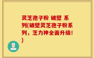 灵芝孢子粉 破壁 系列(破壁灵芝孢子粉系列，芝力神全面升级！)