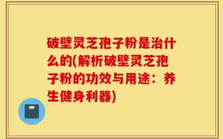 破壁灵芝孢子粉是治什么的(解析破壁灵芝孢子粉的功效与用途：养生健身利器)