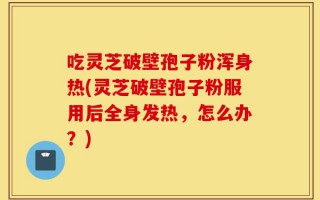 吃灵芝破壁孢子粉浑身热(灵芝破壁孢子粉服用后全身发热，怎么办？)