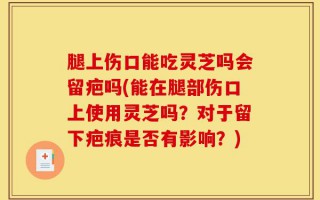 腿上伤口能吃灵芝吗会留疤吗(能在腿部伤口上使用灵芝吗？对于留下疤痕是否有影响？)
