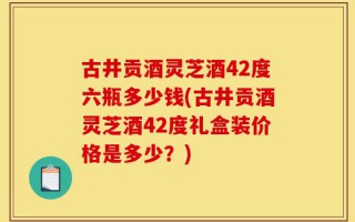 古井贡酒灵芝酒42度六瓶多少钱(古井贡酒灵芝酒42度礼盒装价格是多少？)