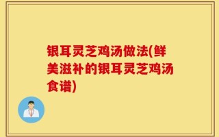银耳灵芝鸡汤做法(鲜美滋补的银耳灵芝鸡汤食谱)