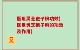 医用灵芝孢子粉功效(医用灵芝孢子粉的功效及作用)