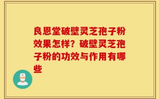 良恩堂破壁灵芝孢子粉效果怎样？破壁灵芝孢子粉的功效与作用有哪些