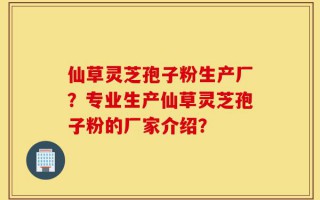 仙草灵芝孢子粉生产厂？专业生产仙草灵芝孢子粉的厂家介绍？